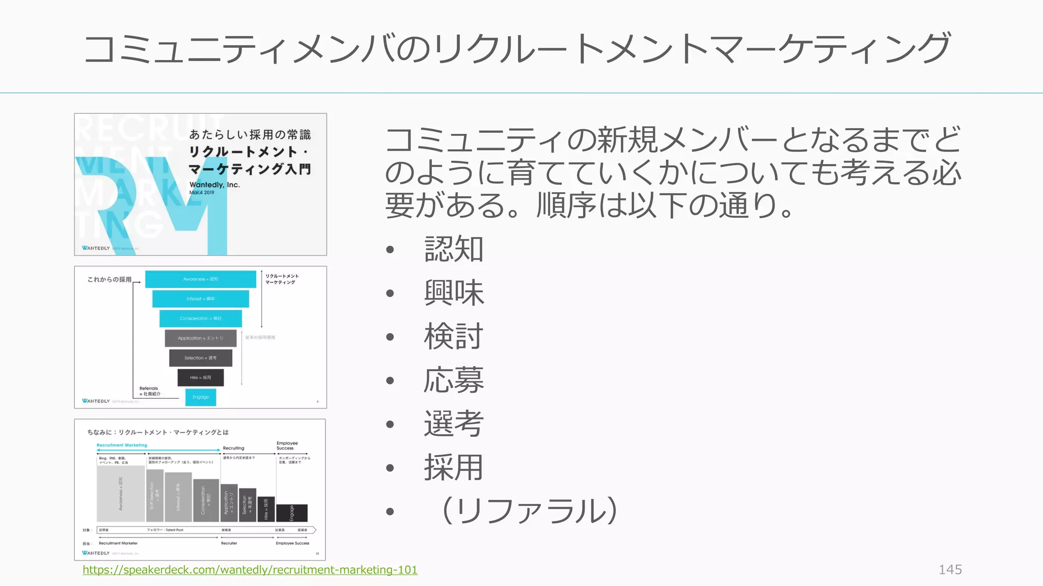 コミュニティの新規メンバーとなるまでど
のように育てていくかについても考える必
要がある。順序は以下の通り。
• 認知
• 興味
• 検討
• 応募
• 選考
• 採用
• （リファラル）
https://speakerdeck.com/wantedly/recruitment-marketing-101 145
コミュニティメンバのリクルートメントマーケティング
 