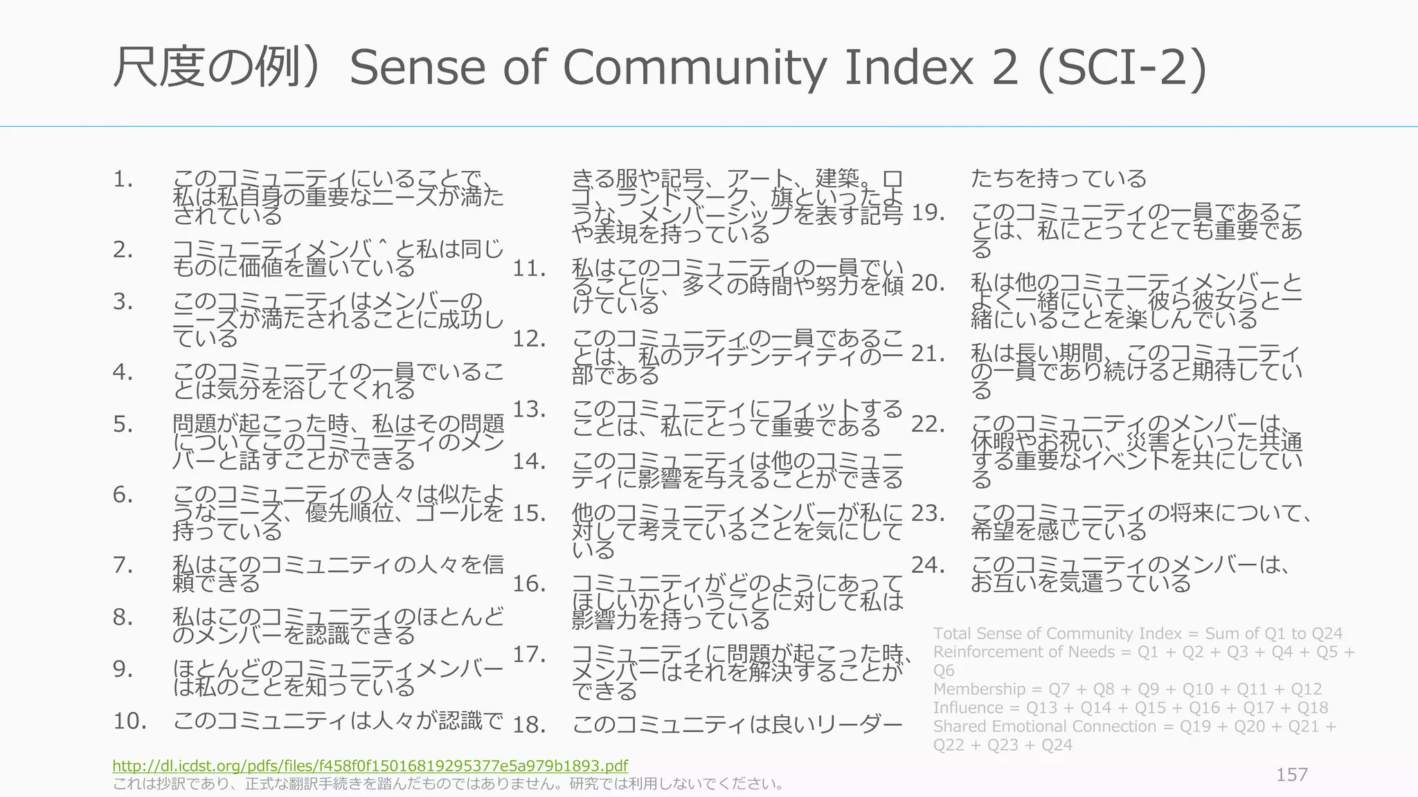 1. このコミュニティにいることで、
私は私自身の重要なニーズが満た
されている
2. コミュニティメンバ＾と私は同じ
ものに価値を置いている
3. このコミュニティはメンバーの
ニーズが満たされることに成功し
ている
4. このコミュニティの一員でいるこ
とは気分を浴してくれる
5. 問題が起こった時、私はその問題
についてこのコミュニティのメン
バーと話すことができる
6. このコミュニティの人々は似たよ
うなニーズ、優先順位、ゴールを
持っている
7. 私はこのコミュニティの人々を信
頼できる
8. 私はこのコミュニティのほとんど
のメンバーを認識できる
9. ほとんどのコミュニティメンバー
は私のことを知っている
10. このコミュニティは人々が認識で
きる服や記号、アート、建築。ロ
ゴ、ランドマーク、旗といったよ
うな、メンバーシップを表す記号
や表現を持っている
11. 私はこのコミュニティの一員でい
ることに、多くの時間や努力を傾
けている
12. このコミュニティの一員であるこ
とは、私のアイデンティティの一
部である
13. このコミュニティにフィットする
ことは、私にとって重要である
14. このコミュニティは他のコミュニ
ティに影響を与えることができる
15. 他のコミュニティメンバーが私に
対して考えていることを気にして
いる
16. コミュニティがどのようにあって
ほしいかということに対して私は
影響力を持っている
17. コミュニティに問題が起こった時、
メンバーはそれを解決することが
できる
18. このコミュニティは良いリーダー
たちを持っている
19. このコミュニティの一員であるこ
とは、私にとってとても重要であ
る
20. 私は他のコミュニティメンバーと
よく一緒にいて、彼ら彼女らと一
緒にいることを楽しんでいる
21. 私は長い期間、このコミュニティ
の一員であり続けると期待してい
る
22. このコミュニティのメンバーは、
休暇やお祝い、災害といった共通
する重要なイベントを共にしてい
る
23. このコミュニティの将来について、
希望を感じている
24. このコミュニティのメンバーは、
お互いを気遣っている
http://dl.icdst.org/pdfs/files/f458f0f15016819295377e5a979b1893.pdf
これは抄訳であり、正式な翻訳手続きを踏んだものではありません。研究では利用しないでください。
157
尺度の例）Sense of Community Index 2 (SCI-2)
Total Sense of Community Index = Sum of Q1 to Q24
Reinforcement of Needs = Q1 + Q2 + Q3 + Q4 + Q5 +
Q6
Membership = Q7 + Q8 + Q9 + Q10 + Q11 + Q12
Influence = Q13 + Q14 + Q15 + Q16 + Q17 + Q18
Shared Emotional Connection = Q19 + Q20 + Q21 +
Q22 + Q23 + Q24
 