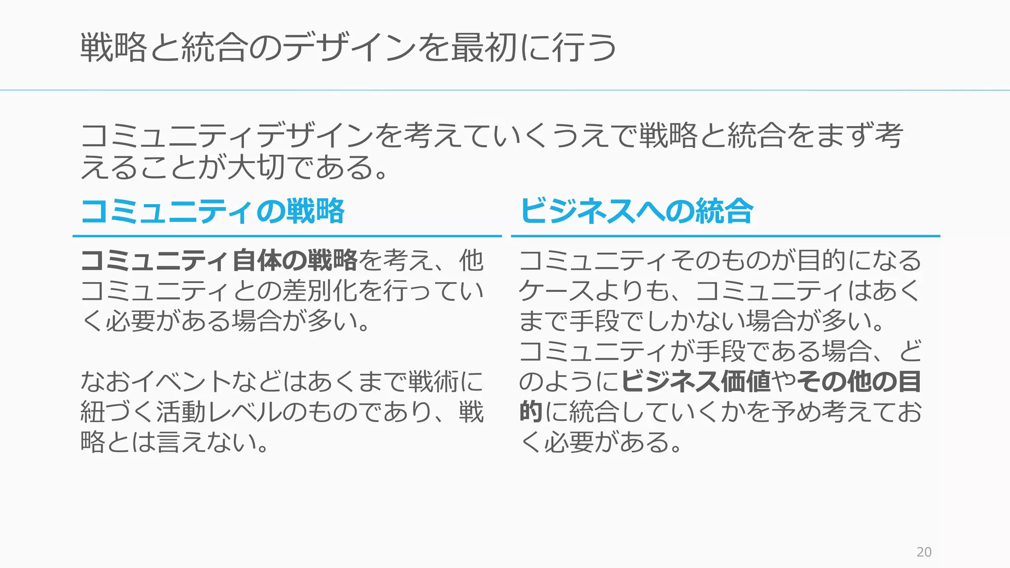 コミュニティデザインを考えていくうえで戦略と統合をまず考
えることが大切である。
20
戦略と統合のデザインを最初に行う
ビジネスへの統合
コミュニティそのものが目的になる
ケースよりも、コミュニティはあく
まで手段でしかない場合が多い。
コミュニティが手段である場合、ど
のようにビジネス価値やその他の目
的に統合していくかを予め考えてお
く必要がある。
コミュニティの戦略
コミュニティ自体の戦略を考え、他
コミュニティとの差別化を行ってい
く必要がある場合が多い。
なおイベントなどはあくまで戦術に
紐づく活動レベルのものであり、戦
略とは言えない。
 