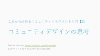 これから始めるコミュニティマネジメント入門【2】
コミュニティデザインの思考
Takaaki Umada / https://medium.com/@tumada/
2019 年 7 月 5 日 @ Customer Success Cafe
1
 