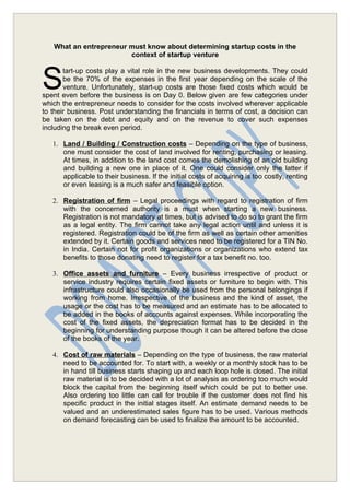 What an entrepreneur must know about determining startup costs in the
                        context of startup venture



S
       tart-up costs play a vital role in the new business developments. They could
       be the 70% of the expenses in the first year depending on the scale of the
       venture. Unfortunately, start-up costs are those fixed costs which would be
spent even before the business is on Day 0. Below given are few categories under
which the entrepreneur needs to consider for the costs involved wherever applicable
to their business. Post understanding the financials in terms of cost, a decision can
be taken on the debt and equity and on the revenue to cover such expenses
including the break even period.

   1. Land / Building / Construction costs – Depending on the type of business,
      one must consider the cost of land involved for renting, purchasing or leasing.
      At times, in addition to the land cost comes the demolishing of an old building
      and building a new one in place of it. One could consider only the latter if
      applicable to their business. If the initial costs of acquiring is too costly, renting
      or even leasing is a much safer and feasible option.

   2. Registration of firm – Legal proceedings with regard to registration of firm
      with the concerned authority is a must when starting a new business.
      Registration is not mandatory at times, but is advised to do so to grant the firm
      as a legal entity. The firm cannot take any legal action until and unless it is
      registered. Registration could be of the firm as well as certain other amenities
      extended by it. Certain goods and services need to be registered for a TIN No.
      in India. Certain not for profit organizations or organizations who extend tax
      benefits to those donating need to register for a tax benefit no. too.

   3. Office assets and furniture – Every business irrespective of product or
      service industry requires certain fixed assets or furniture to begin with. This
      infrastructure could also occasionally be used from the personal belongings if
      working from home. Irrespective of the business and the kind of asset, the
      usage or the cost has to be measured and an estimate has to be allocated to
      be added in the books of accounts against expenses. While incorporating the
      cost of the fixed assets, the depreciation format has to be decided in the
      beginning for understanding purpose though it can be altered before the close
      of the books of the year.

   4. Cost of raw materials – Depending on the type of business, the raw material
      need to be accounted for. To start with, a weekly or a monthly stock has to be
      in hand till business starts shaping up and each loop hole is closed. The initial
      raw material is to be decided with a lot of analysis as ordering too much would
      block the capital from the beginning itself which could be put to better use.
      Also ordering too little can call for trouble if the customer does not find his
      specific product in the initial stages itself. An estimate demand needs to be
      valued and an underestimated sales figure has to be used. Various methods
      on demand forecasting can be used to finalize the amount to be accounted.
 