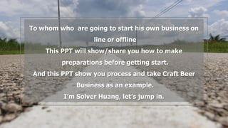 To whom who are going to start his own business on
line or offline
This PPT will show/share you how to make
preparations before getting start.
And this PPT show you process and take Craft Beer
Business as an example.
I’m Solver Huang, let’s jump in.
 