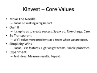 Kinvest – Core Values
• Move The Needle
   – Focus on making a big impact.
• Own It
   – It’s up to us to create success. Speak up. Take charge. Care.
• Be Transparent
   – We’ll solve more problems as a team when we are open.
• Simplicity Wins
   – Focus. Less features. Lightweight teams. Simple processes.
• Experiment.
   – Test ideas. Measure results. Repeat.
 
