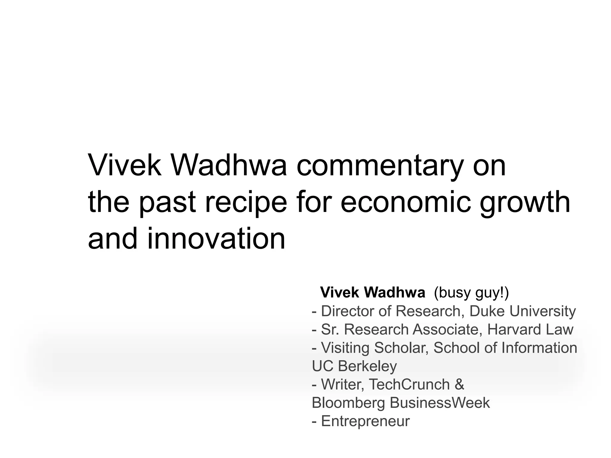 Vivek Wadhwa commentary on
the past recipe for economic growth
and innovation
                  Vivek Wadhwa (busy guy!)
                - Director of Research, Duke University
                - Sr. Research Associate, Harvard Law
                - Visiting Scholar, School of Information
                UC Berkeley
                - Writer, TechCrunch &
                Bloomberg BusinessWeek
                - Entrepreneur
 