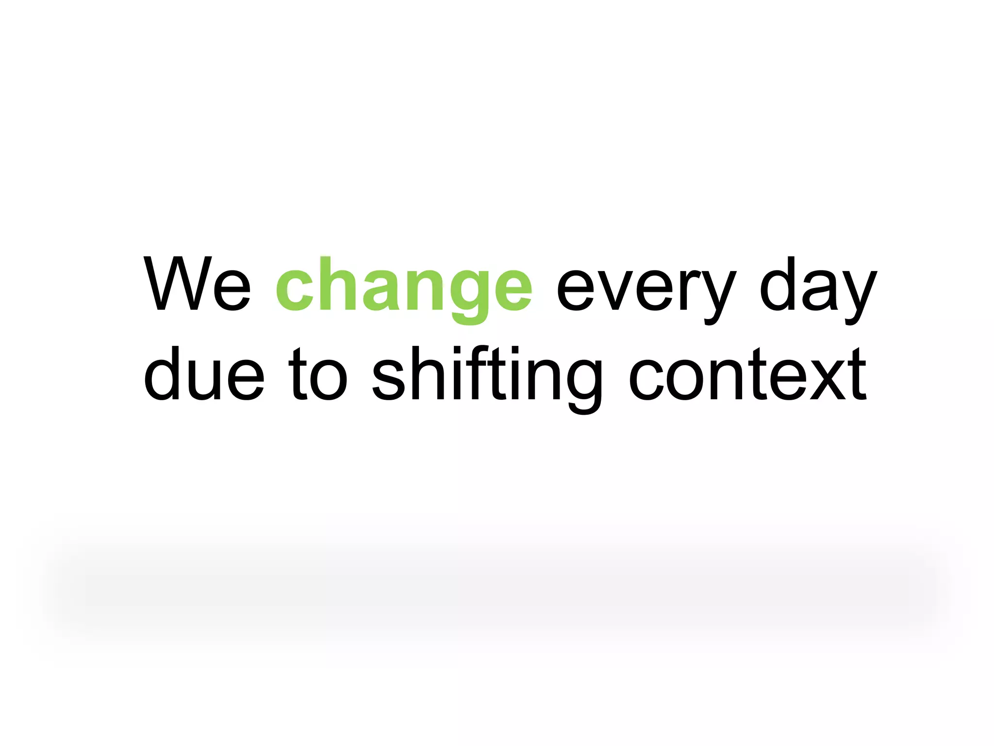We change every day
due to shifting context
 