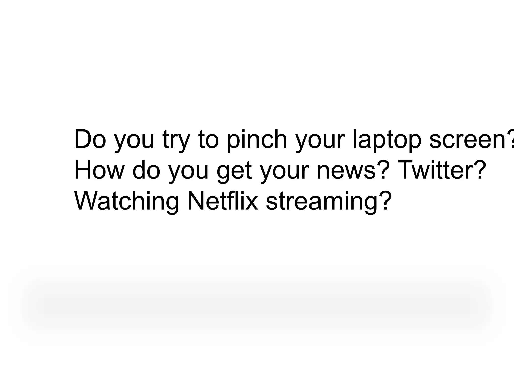 Do you try to pinch your laptop screen?
How do you get your news? Twitter?
Watching Netflix streaming?
 