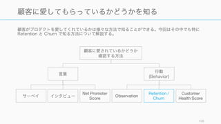 多くのスタートアップの場合、初期は Retention を上げることに着目したほうがよい。そのために
3 つのポイントについて注意すること。
108
Retention を上げるときに気をつけること
On-boarding (利用開始)
使い始める段階で、プロダクトの
価値をきちんと理解してもらうこ
とが retention を高める となる。
そのために利用開始時の体験を注
意深く設計する必要がある。
習慣化してもらう
顧客の retention を高めるために、
プロダクトの利用を習慣化しても
らうようにする。何かの出来事を
トリガーにプロダクトのことを思
い出してもらい、プロダクトを利
用してもらうなど、ユーザーの習
慣にプロダクトを組み込んでいく。
North Star にフォーカスする
Retention、あるいはを高めるため
に負うべき唯一の指標を定め、
チーム内で共有しておく。
 