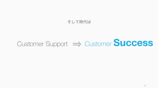 33
Customer Success が重要になってきた背景
顧客
体験の
重視
サブス
クリプ
ション
顧客の
大量
データ
顧客体験全体が差別化ポイントに
なってきており、購買前から購入
後までを通した優れた体験を提供
する必要がでてきている
サービス業だけではなく、製造業
も含んだサブスクリプションビジ
ネスへの移行により、顧客と企業
との関係が長期になってきている
サーベイだけではなく、顧客の行
動データなどが取得できるように
なり、顧客に対する多彩な支援が
できるようになってきた
 
