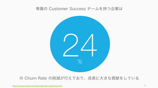 高成長を実現するにはセールスとカスタマーサクセスの両方が必要。セールスについては別スライド
で解説する。
37
高成長のための両輪: セールスとカスタマーサクセス
• 新規顧客の獲得 • 既存顧客の維持とロイヤリティの向上
セールス カスタマーサクセス
高成長を実現する為に
 