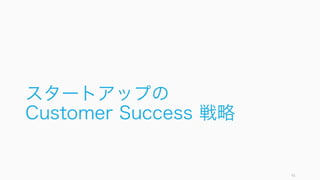 顧客に成功してもらうためには、ターゲットとする顧客と顧客の成功の定義を行い、それまでの道筋
を決める必要がある。
41
1. 顧客と顧客にとっての Success を定義する
理想的な顧客像を定めて共有する
Nichole Elizabeth DeMeré によ
れば、CS の最も大きな間違いは、
間違った顧客を引きつけてしまう
こと。理想的な顧客像をセールス
チームと共有しておき、適切な顧
客を獲得することで Customer
Success はより効率的に行える。
逆に適切な顧客でない場合、どん
なに頑張っても顧客の Success を
達成することはできない。
顧客にとっての Success を定める
理想的な顧客がどのような課題を
持っており、どうすれば Success
を達成できるのかを定める。
ここでの間違いは、自社にとって
の Success を定めてしまうところ
(上位の機能を使ってもらう、など)。
あくまで顧客にとっての Success
を定めること。
Success までの経路を定める
顧客がプロダクトを受容してから
どのようにして Success を達成す
るのか、標準的なシナリオを考え
て、そこまでに障害があるのであ
ればなんらかの方法で障害を排除
する。
 
