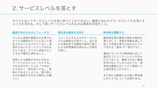 すべて中程度のサービスを提供しようとするの
は楽。顧客の本当に求めるものを理解する努力
も必要なければ、決定に関するリスク回避が行
えて心理的にはやりやすい。また、競合との
ギャップを分析し、改善するのも中程度のサー
ビスに至る道と言える。
ただしその道は凡庸への道であり、中程度の
サービスを提供しようとしたときは注意したほ
うが良い。
Francis Frei, Uncommon Service 45
「すべて中程度」は顧客のことを考えずに行える
顧客が最重視
顧客が最軽視
すべて中程度
 