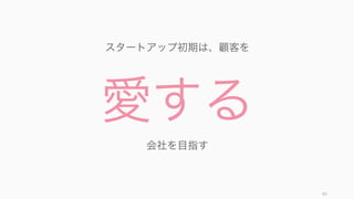 初期は顧客も少なく、データも取りにくいので、顧客の反応を待つよりも顧客に積極的に働きかける
ほうが良い。
83
初期は reactive より proactive に動く
顧客からの反応が少ない
多くの顧客はフィードバックをリ
クエストしてもなかなか返してく
れない。もともとフィードバック
を返してくれる人は、大きな不満
を持つ人か、とても満足している
人の二極なので
データがない
データが来ることをリアクティブ
に待っていても、顧客が少ないと
きにはアプリ上での顧客の行動
データが十分に集まらない。
エンジニアリングに集中しがち
リアクティブに待つだけだと、顧
客による検証ができていない機能
などを差し置いて、新しい機能の
追加などエンジニアリングに集中
してしまいがち。
 