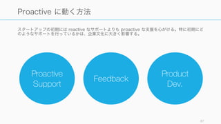 初期段階のプロダクトは不完全であることが多い。そのため顧客が一定の success にたどり着いて
いない場合は、プロダクト以上のことができないかを考えて行動してみる。
そうすることで、プロダクトの改良ポイントがわかることも多い。
例えば以下のようなスタートアップはプロダクトの足りないところを手作業で補っていた。
87
プロアクティブな支援: プロダクト以上のことをする
インストールの手間がまだかかる
時期に、創業者の兄弟は Stripe の
利用の許可をとったユーザーに対
して、創業者自身がインストール
をして回っていた。
Airbnb のサイトに掲載される写真
をよくすれば良いのではと気付い
た時、創業者たちは NY に毎週の
ように飛んで、自分たち自身で貸
し手の家の写真を撮影して回って
いた。
初期の DoorDash には十分なシス
テムがなかったので、Square を
使って決済を行い、Google Docs
で注文状況をトラックしていた。
また Apple の Find My Friends
機能を使い、ドライバーの現在地
を確認していた。
 