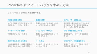 花王は一度、常磐社長の時代に、調査部によるプロアクティブな調査よりも、セールスと消費者セン
ターに情報把握の機能を求めたが結果的にうまくいかなかった過去がある。
元々は自ら取りにいった情報はバイアスがかかっているのでは、という問題意識で、逆にセールスや
消費者センターには自然に情報が入ってくる。そのためこれらを活用しようとした。
セールスはそもそも売ることが目的で、情報をもらってくるのは目的ではなく、情報取得が後ろ回し
になってしまう。
相談センターも同様に情報取得は二の次になり、自然な情報とはいえコールをしてくる顧客にはバイ
アスがかかっている。
この結果、調査部の必要性が再認識された。
嶋口ほか、マーケティング優良企業の条件 (p. 46) 96
花王の事例に見る、プロアクティブな調査の必要性
 