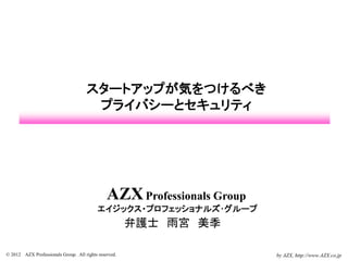 スタートアップが気をつけるべき
                                      プライバシーとセキュリティ




                                               AZX Professionals Group
                                           エイジックス・プロフェッショナルズ･グループ
                                                       弁護士 雨宮 美季

© 2012 AZX Professionals Group. All rights reserved.                     by AZX, http://www.AZX.co.jp
 