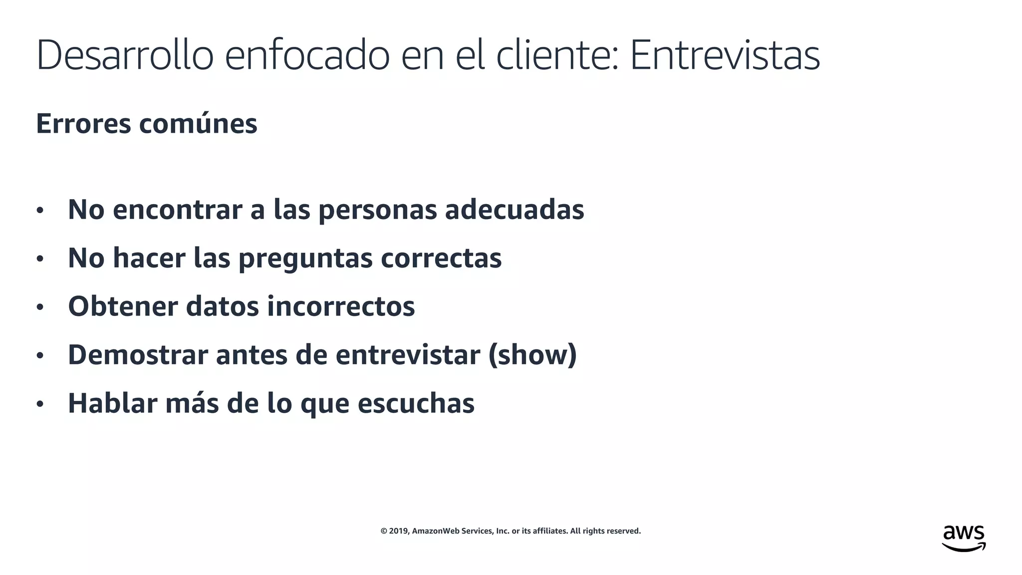 © 2019, AmazonWeb Services, Inc. or its affiliates. All rights reserved.
Desarrollo enfocado en el cliente: Entrevistas
Errores comúnes
• No encontrar a las personas adecuadas
• No hacer las preguntas correctas
• Obtener datos incorrectos
• Demostrar antes de entrevistar (show)
• Hablar más de lo que escuchas
 