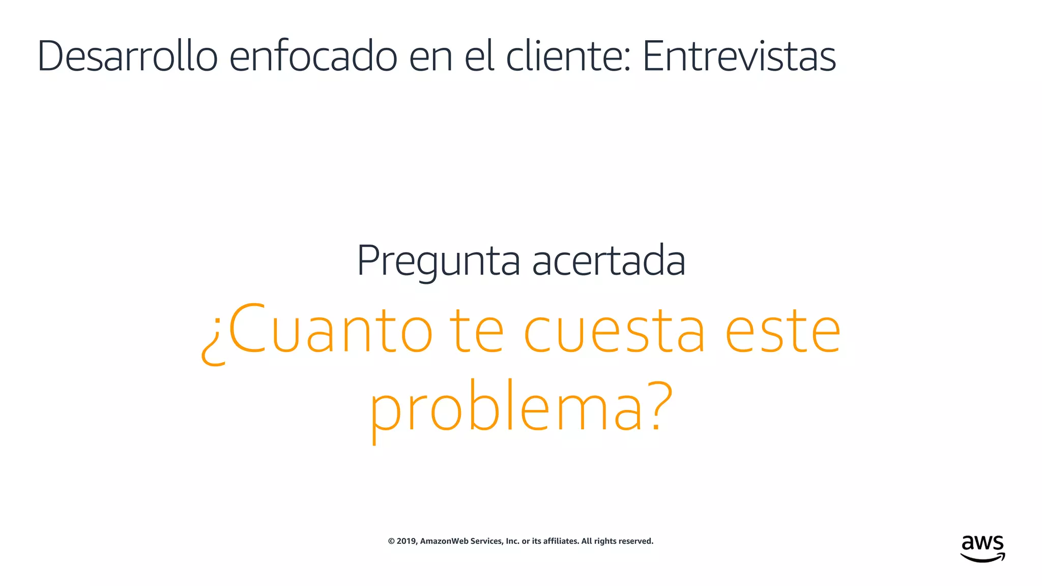 © 2019, AmazonWeb Services, Inc. or its affiliates. All rights reserved.
Desarrollo enfocado en el cliente: Entrevistas
¿Cuanto te cuesta este
problema?
Pregunta acertada
 