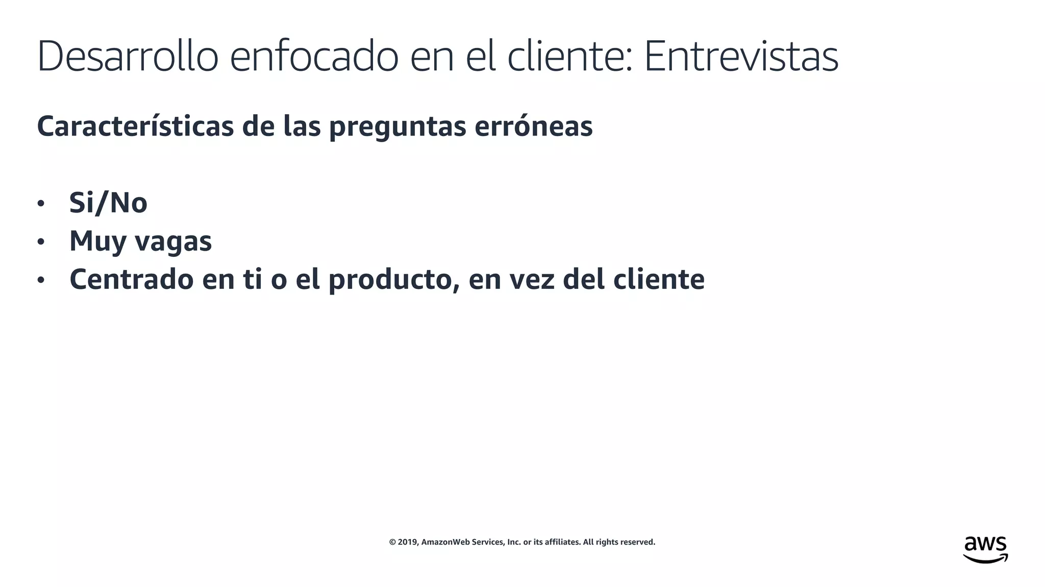 © 2019, AmazonWeb Services, Inc. or its affiliates. All rights reserved.
Desarrollo enfocado en el cliente: Entrevistas
Características de las preguntas erróneas
• Si/No
• Muy vagas
• Centrado en ti o el producto, en vez del cliente
 