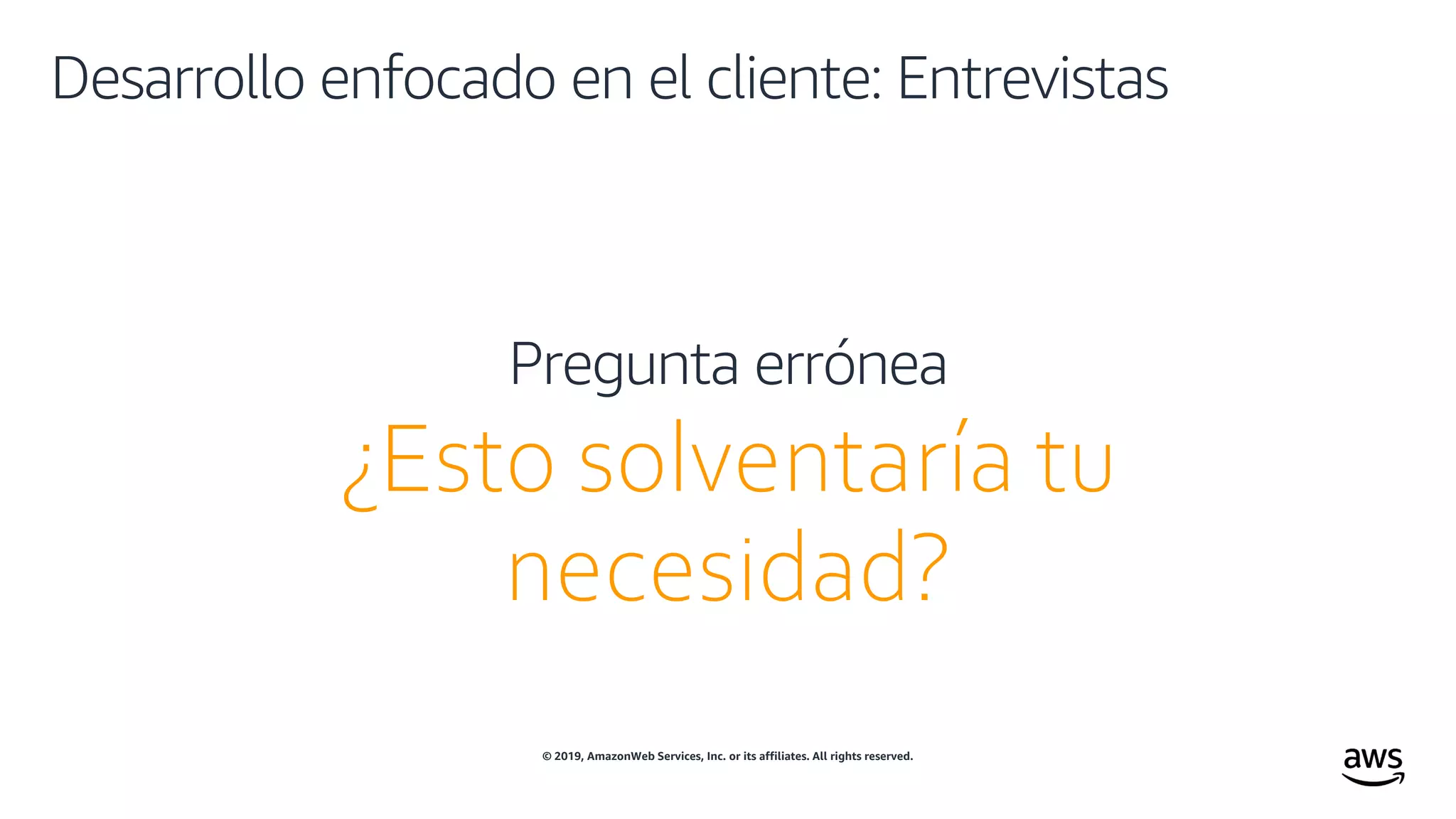 © 2019, AmazonWeb Services, Inc. or its affiliates. All rights reserved.
Desarrollo enfocado en el cliente: Entrevistas
¿Esto solventaría tu
necesidad?
Pregunta errónea
 
