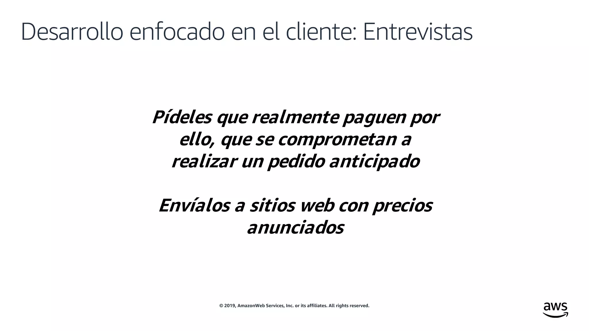 © 2019, AmazonWeb Services, Inc. or its affiliates. All rights reserved.
Desarrollo enfocado en el cliente: Entrevistas
Pídeles que realmente paguen por
ello, que se comprometan a
realizar un pedido anticipado
Envíalos a sitios web con precios
anunciados
 