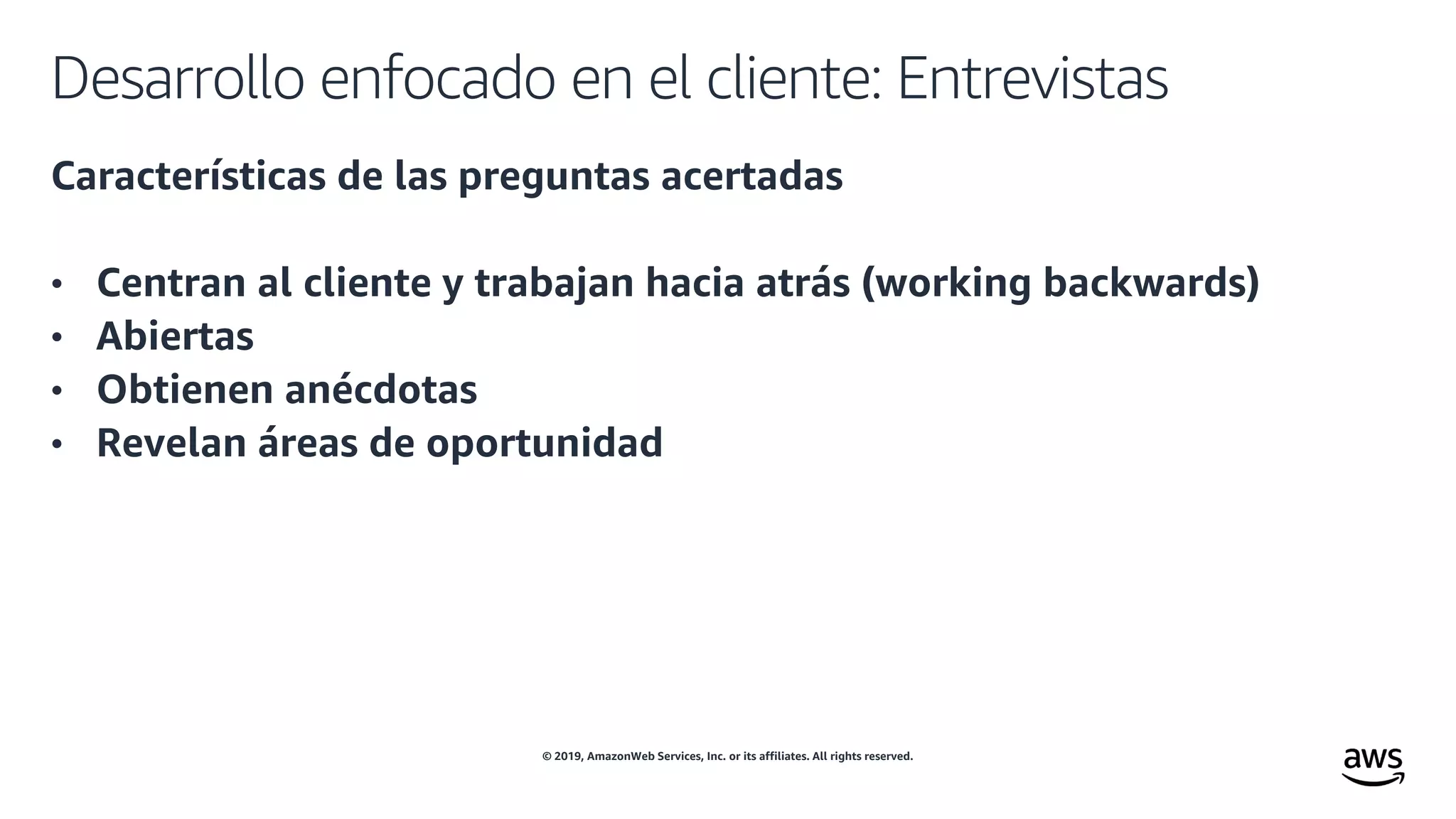 © 2019, AmazonWeb Services, Inc. or its affiliates. All rights reserved.
Desarrollo enfocado en el cliente: Entrevistas
Características de las preguntas acertadas
• Centran al cliente y trabajan hacia atrás (working backwards)
• Abiertas
• Obtienen anécdotas
• Revelan áreas de oportunidad
 