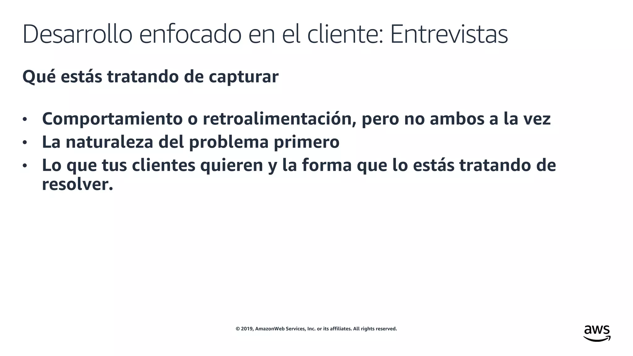 © 2019, AmazonWeb Services, Inc. or its affiliates. All rights reserved.
Desarrollo enfocado en el cliente: Entrevistas
Qué estás tratando de capturar
• Comportamiento o retroalimentación, pero no ambos a la vez
• La naturaleza del problema primero
• Lo que tus clientes quieren y la forma que lo estás tratando de
resolver.
 