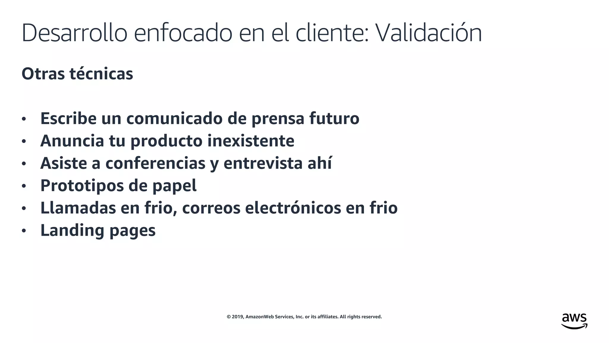 © 2019, AmazonWeb Services, Inc. or its affiliates. All rights reserved.
Desarrollo enfocado en el cliente: Validación
Otras técnicas
• Escribe un comunicado de prensa futuro
• Anuncia tu producto inexistente
• Asiste a conferencias y entrevista ahí
• Prototipos de papel
• Llamadas en frio, correos electrónicos en frio
• Landing pages
 