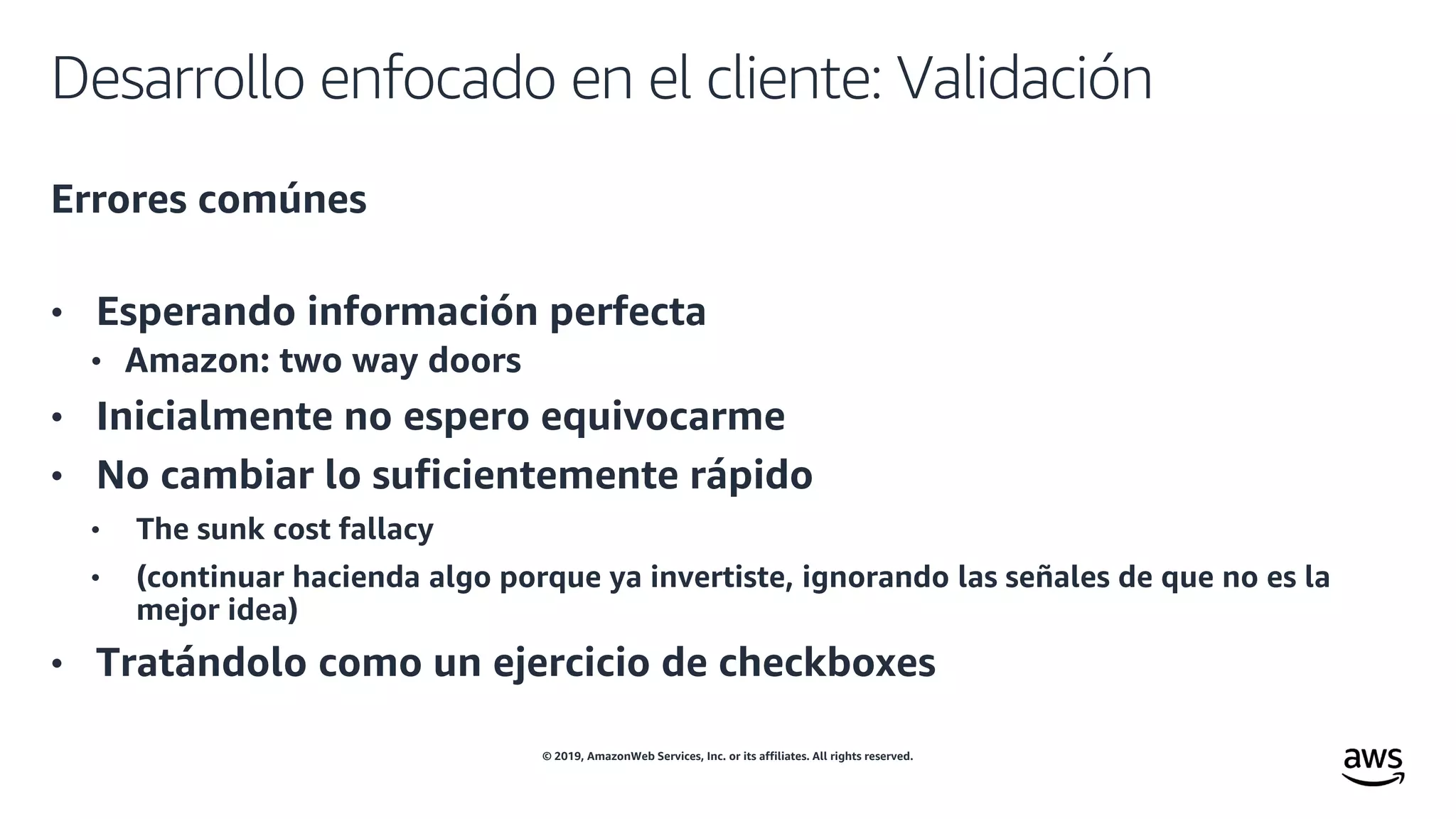 © 2019, AmazonWeb Services, Inc. or its affiliates. All rights reserved.
Desarrollo enfocado en el cliente: Validación
Errores comúnes
• Esperando información perfecta
• Amazon: two way doors
• Inicialmente no espero equivocarme
• No cambiar lo suficientemente rápido
• The sunk cost fallacy
• (continuar hacienda algo porque ya invertiste, ignorando las señales de que no es la
mejor idea)
• Tratándolo como un ejercicio de checkboxes
 