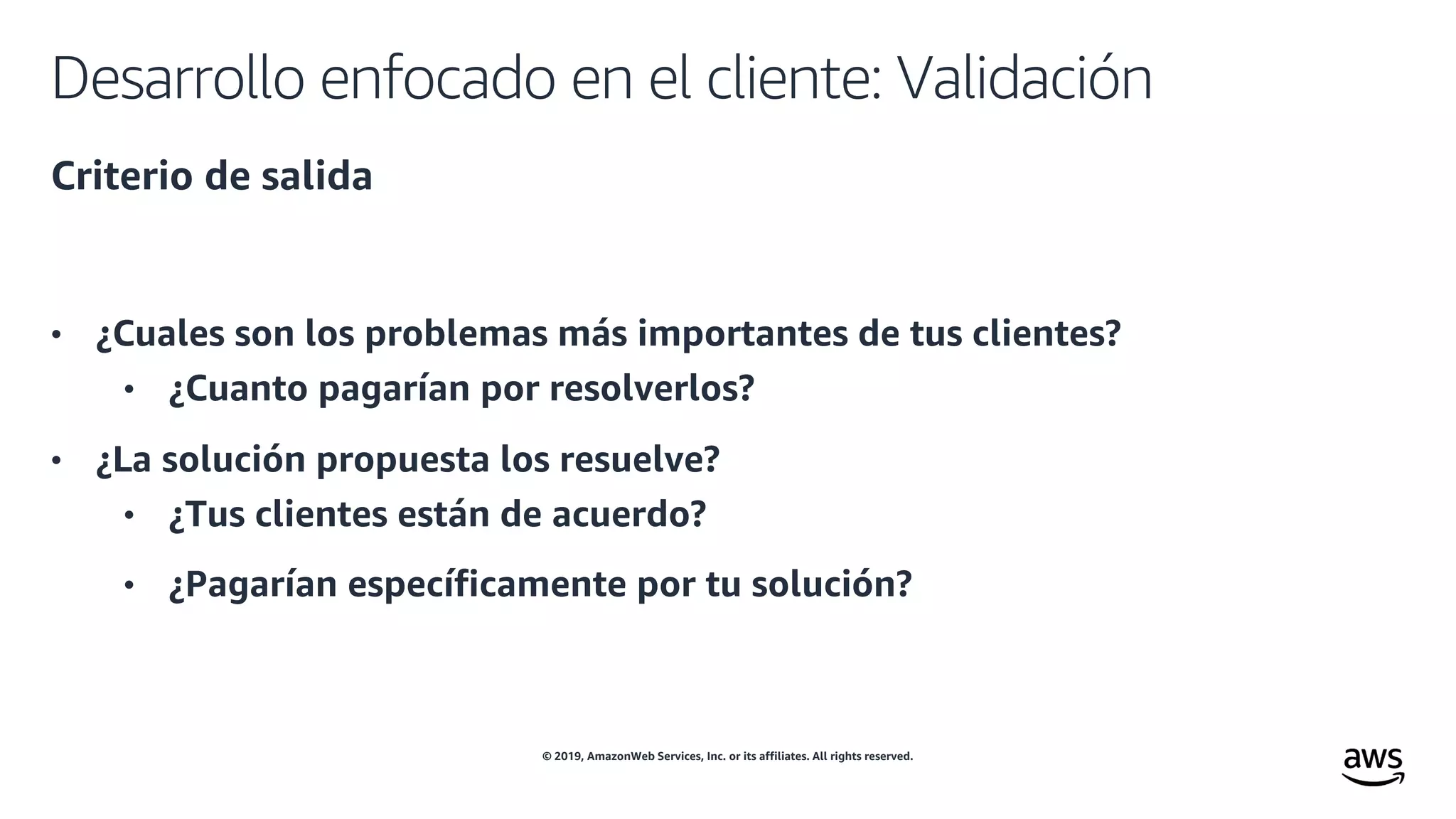 © 2019, AmazonWeb Services, Inc. or its affiliates. All rights reserved.
Desarrollo enfocado en el cliente: Validación
Criterio de salida
• ¿Cuales son los problemas más importantes de tus clientes?
• ¿Cuanto pagarían por resolverlos?
• ¿La solución propuesta los resuelve?
• ¿Tus clientes están de acuerdo?
• ¿Pagarían específicamente por tu solución?
 