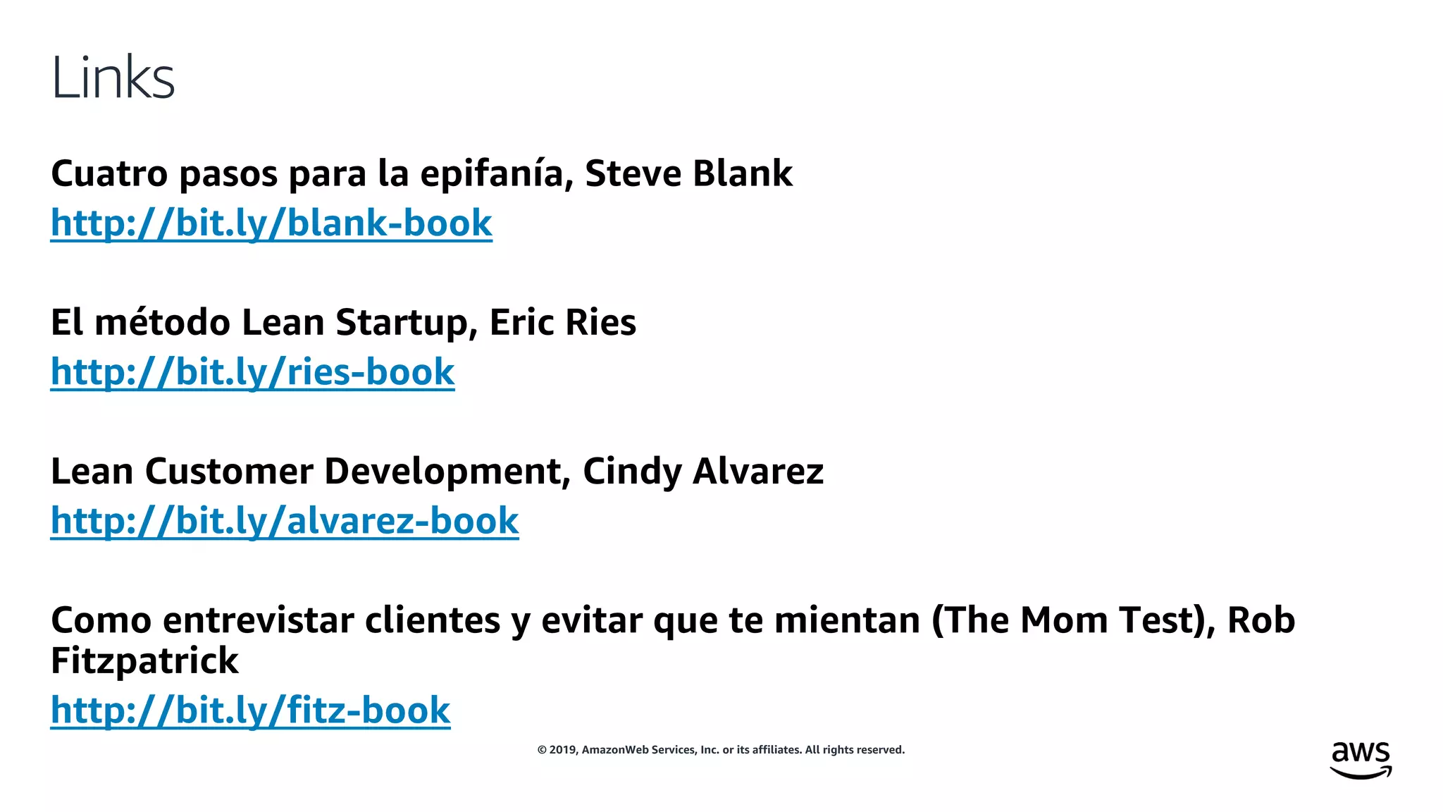 © 2019, AmazonWeb Services, Inc. or its affiliates. All rights reserved.
Links
Cuatro pasos para la epifanía, Steve Blank
http://bit.ly/blank-book
El método Lean Startup, Eric Ries
http://bit.ly/ries-book
Lean Customer Development, Cindy Alvarez
http://bit.ly/alvarez-book
Como entrevistar clientes y evitar que te mientan (The Mom Test), Rob
Fitzpatrick
http://bit.ly/fitz-book
 