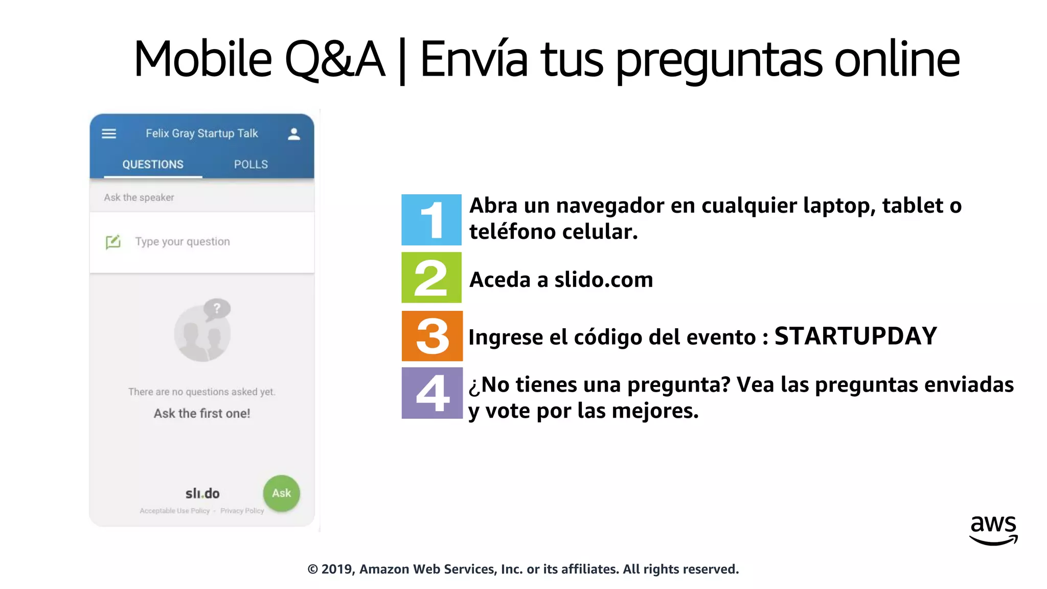 Mobile Q&A | Envía tus preguntas online
Abra un navegador en cualquier laptop, tablet o
teléfono celular.
Aceda a slido.com
Ingrese el código del evento : STARTUPDAY
¿No tienes una pregunta? Vea las preguntas enviadas
y vote por las mejores.
© 2019, Amazon Web Services, Inc. or its affiliates. All rights reserved.
 