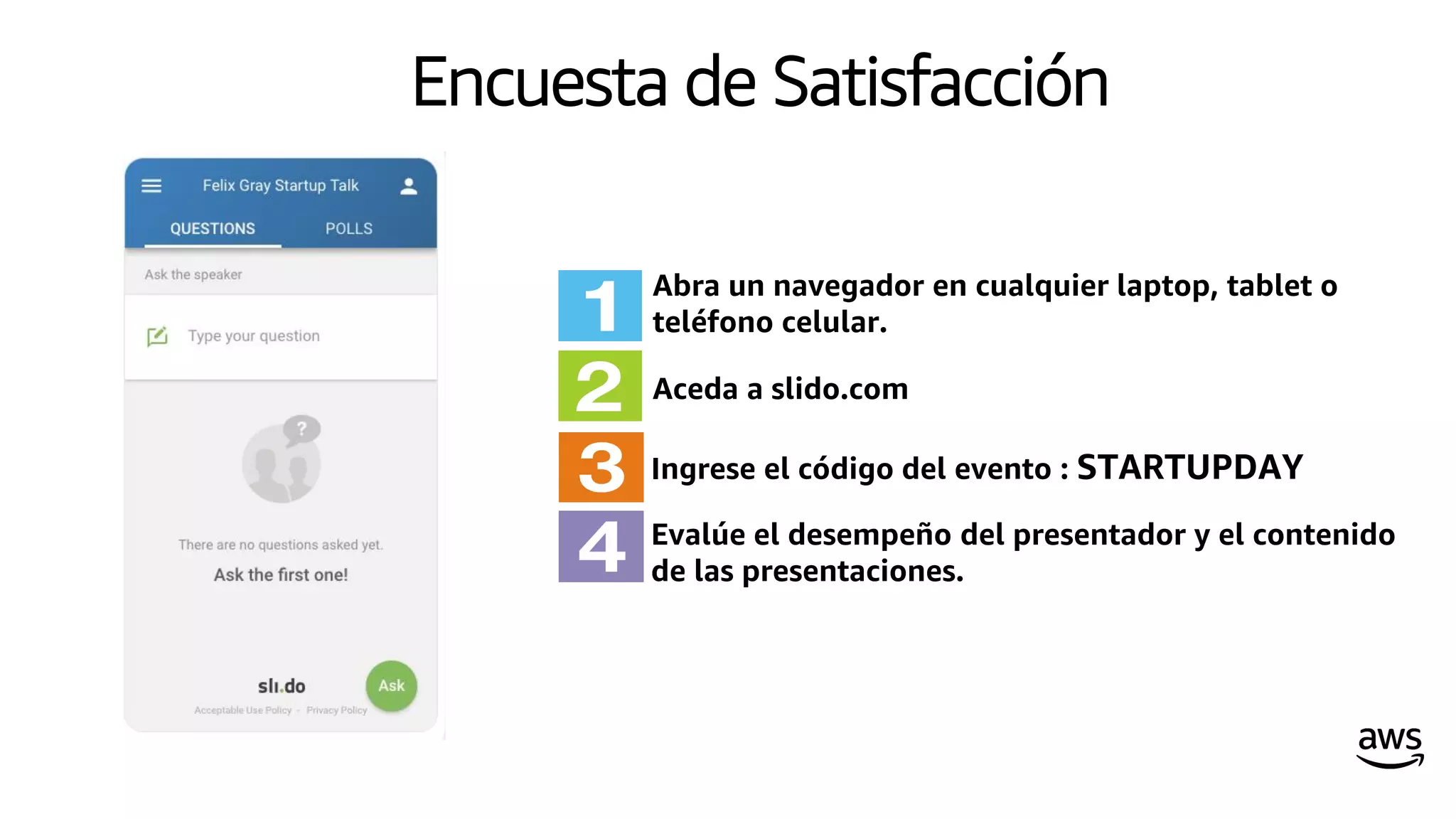 Encuesta de Satisfacción
Evalúe el desempeño del presentador y el contenido
de las presentaciones.
Abra un navegador en cualquier laptop, tablet o
teléfono celular.
Aceda a slido.com
Ingrese el código del evento : STARTUPDAY
 