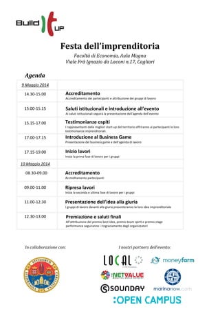Festa dell’imprenditoria
Facoltà di Economia, Aula Magna
Viale Frà Ignazio da Laconi n.17, Cagliari
Agenda
09.30-10.30
10.30-11.00
11.00-13.00
13.00-14.00
14.00-15.00
In collaborazione con: I nostri partners dell’evento:
9 Maggio 2014
14.30-15.00
15.00-15.15
15.15-17.00
17.00-17.15
17.15-19.00
10 Maggio 2014
08.30-09.00
09.00-11.00
11.00-12.30
12.30-13.00
Accreditamento
Accreditamento partecipanti
Saluti istituzionali e introduzione all’evento
Ai saluti istituzionali seguirà la presentazione dell’agenda dell’evento
Introduzione al Business Game
Presentazione del business game e dell’agenda di lavoro
Accreditamento
Accreditamento dei partecipanti e attribuzione dei gruppi di lavoro
Inizio lavori
Inizia la prima fase di lavoro per i gruppi
Ripresa lavori
Inizia la seconda e ultima fase di lavoro per i gruppi
Presentazione dell’idea alla giuria
I gruppi di lavoro davanti alla giuria presenteranno la loro idea imprenditoriale
Premiazione e saluti finali
All’attribuzione del premio best idea, premio team spirit e premio stage
performance seguiranno i ringraziamento degli organizzatori
Testimonianze ospiti
I rappresentanti delle migliori start-up del territorio offriranno ai partecipanti le loro
testimonianze imprenditoriali.
 