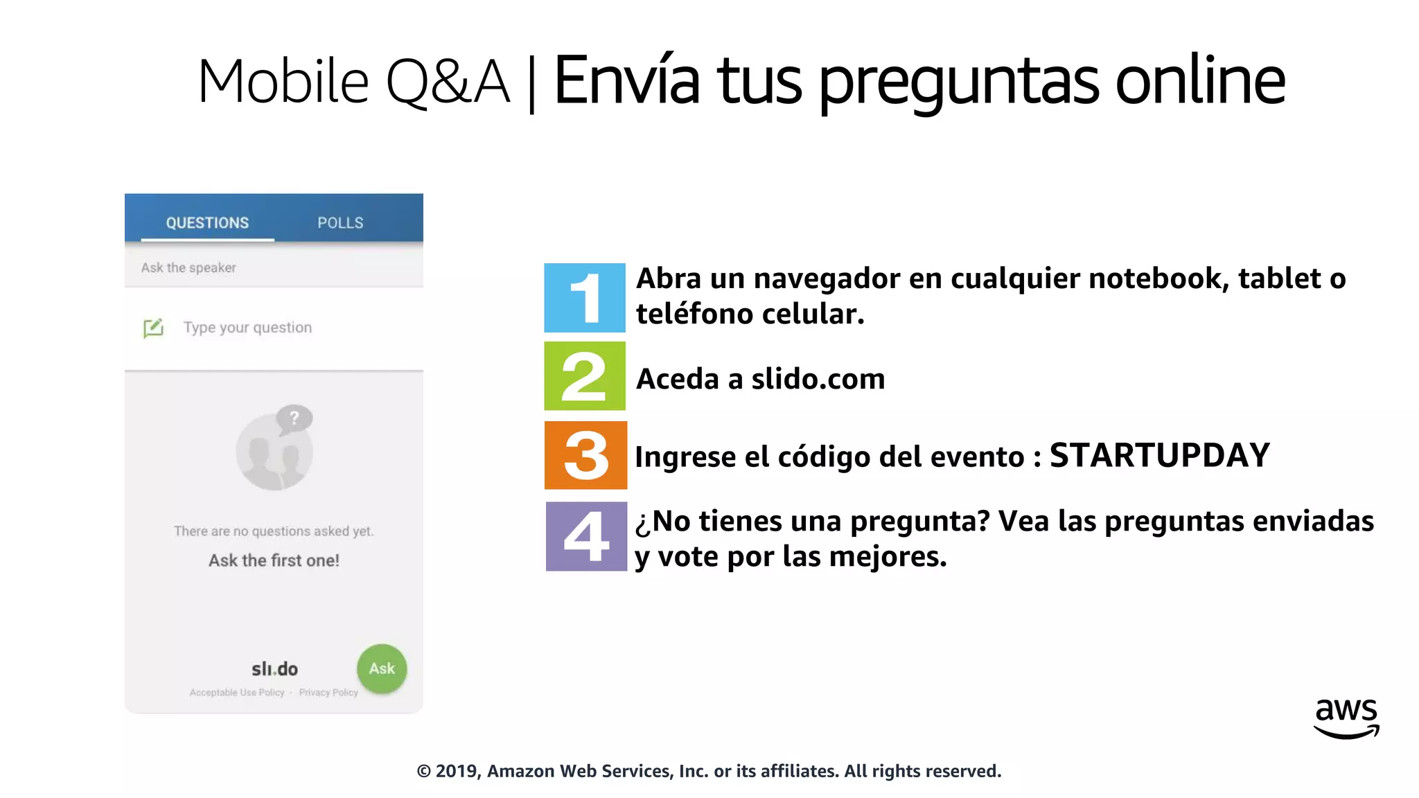 Mobile Q&A | Envía tus preguntas online
Abra un navegador en cualquier notebook, tablet o
teléfono celular.
Aceda a slido.com
Ingrese el código del evento : STARTUPDAY
¿No tienes una pregunta? Vea las preguntas enviadas
y vote por las mejores.
© 2019, Amazon Web Services, Inc. or its affiliates. All rights reserved.
 