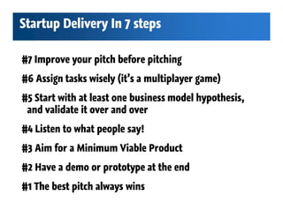 Startup Delivery In 7 steps

#7 Improve your pitch before pitching
#6 Assign tasks wisely (it’s a multiplayer game)
#5 Start with at least one business model hypothesis,
 and validate it over and over
#4 Listen to what people say!
#3 Aim for a Minimum Viable Product
#2 Have a demo or prototype at the end
#1 The best pitch always wins
 