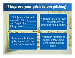 #7 Improve your pitch before pitching

      Visibly motivated and
                                 What is the problem? Why
   energetic: “Hi, I’m _______
                                   it is relevant? Are you
   and I’m pitching ________.
                                 scratching your own itch?
   It helps people _________.”



                                  What team members do
    Be memorable: throw a
                                   you seek? Designers?
     joke, interact with the
                                   Developers? Business
     audience, be creative!
                                         people?
 