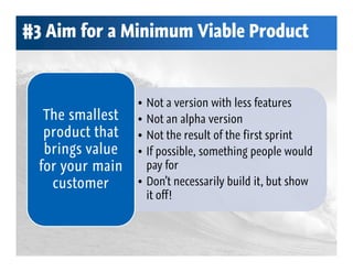 #3 Aim for a Minimum Viable Product


                  • Not a version with less features
   The smallest   • Not an alpha version
   product that   • Not the result of the first sprint
   brings value   • If possible, something people would
  for your main     pay for
    customer      • Don’t necessarily build it, but show
                    it off!
 