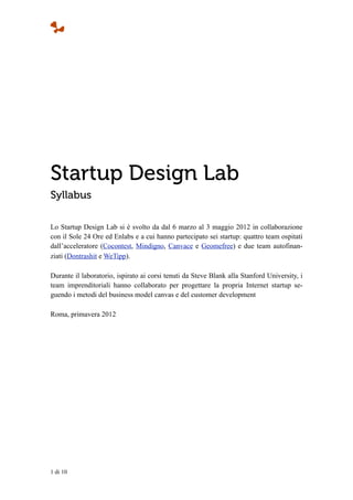 Startup Design Lab
Syllabus

Lo Startup Design Lab si è svolto da dal 6 marzo al 3 maggio 2012 in collaborazione
con il Sole 24 Ore ed Enlabs e a cui hanno partecipato sei startup: quattro team ospitati
dall’acceleratore (Cocontest, Mindigno, Canvace e Geomefree) e due team autofinan-
ziati (Dontrashit e WeTipp).

Durante il laboratorio, ispirato ai corsi tenuti da Steve Blank alla Stanford University, i
team imprenditoriali hanno collaborato per progettare la propria Internet startup se-
guendo i metodi del business model canvas e del customer development

Roma, primavera 2012




1 di 10
 