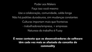 Poder aos Makers
Faça isso você mesmo
Use a colaboração, comunidade, calda longa
Não há padrões duradouros, sim mudanças constantes
Culturas importam mais que fronteiras
- trabalhadores/empresa, + empresas
Natureza do trabalho é Fuzzy
É nesse contexto que os desenvolvedores de software
têm cada vez mais se afastado do conceito de
commodity
 