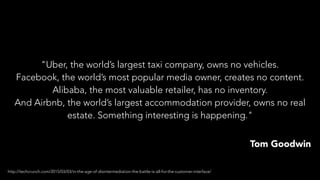 "Uber, the world’s largest taxi company, owns no vehicles.
Facebook, the world’s most popular media owner, creates no content.
Alibaba, the most valuable retailer, has no inventory.
And Airbnb, the world’s largest accommodation provider, owns no real
estate. Something interesting is happening."
Tom Goodwin
http://techcrunch.com/2015/03/03/in-the-age-of-disintermediation-the-battle-is-all-for-the-customer-interface/
 