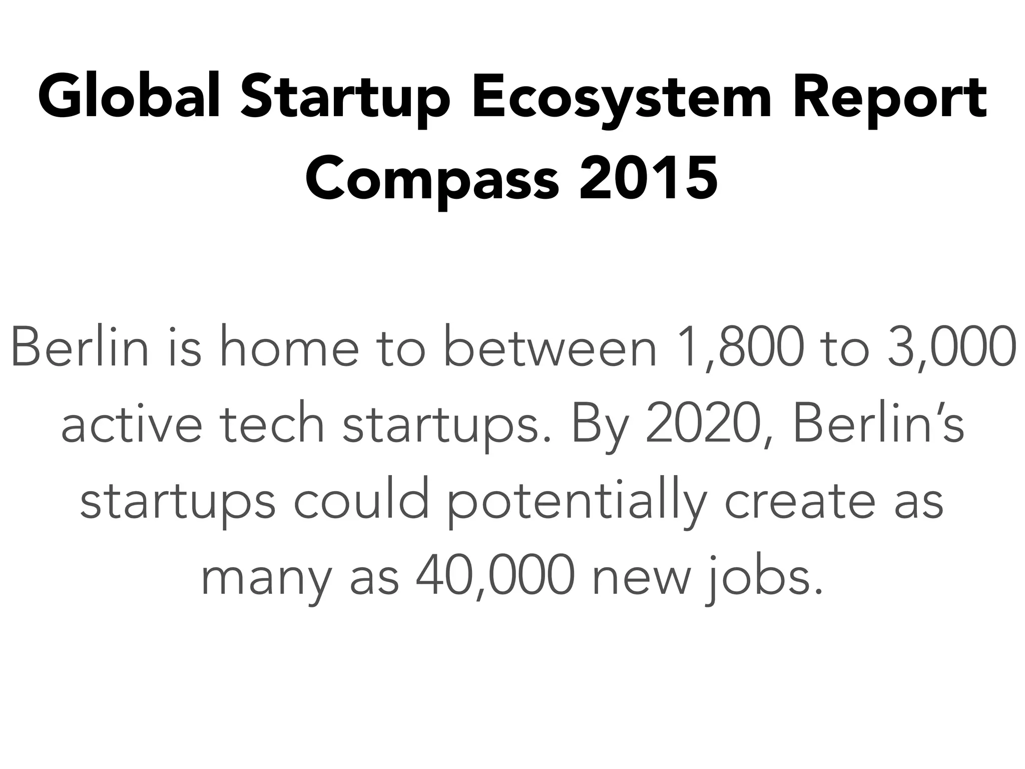Global Startup Ecosystem Report
Compass 2015
Berlin is home to between 1,800 to 3,000
active tech startups. By 2020, Berlin’s
startups could potentially create as
many as 40,000 new jobs.
 