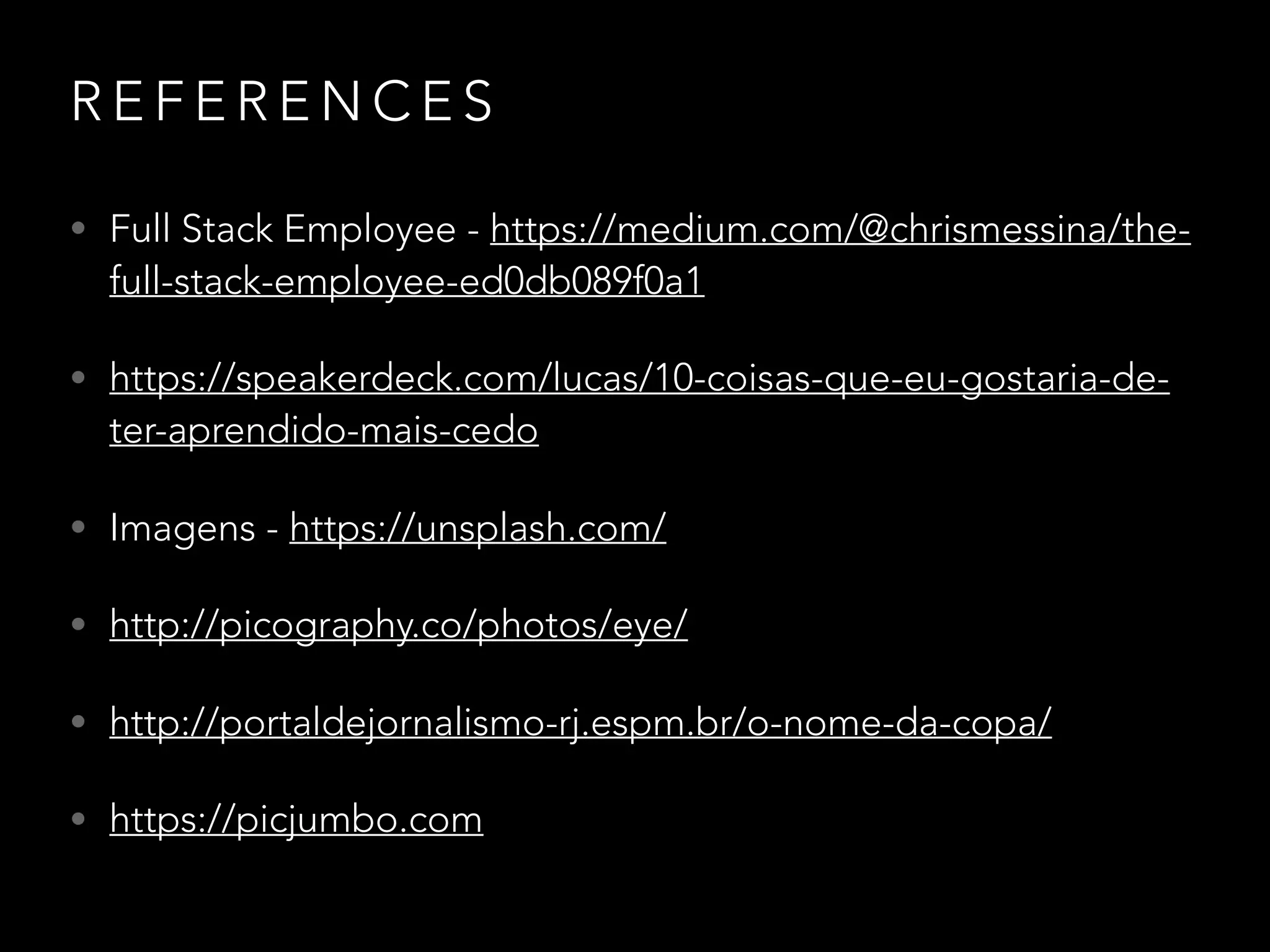 R E F E R E N C E S
• Full Stack Employee - https://medium.com/@chrismessina/the-
full-stack-employee-ed0db089f0a1
• https://speakerdeck.com/lucas/10-coisas-que-eu-gostaria-de-
ter-aprendido-mais-cedo
• Imagens - https://unsplash.com/
• http://picography.co/photos/eye/
• http://portaldejornalismo-rj.espm.br/o-nome-da-copa/
• https://picjumbo.com
 