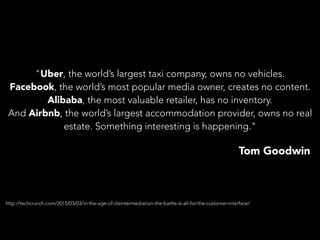 "Uber, the world’s largest taxi company, owns no vehicles.
Facebook, the world’s most popular media owner, creates no content.
Alibaba, the most valuable retailer, has no inventory.
And Airbnb, the world’s largest accommodation provider, owns no real
estate. Something interesting is happening."
Tom Goodwin
http://techcrunch.com/2015/03/03/in-the-age-of-disintermediation-the-battle-is-all-for-the-customer-interface/
 