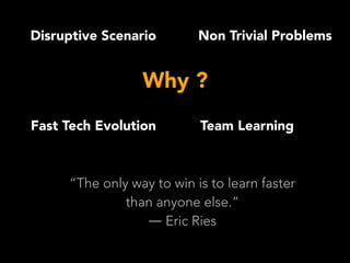 Why ?
Disruptive Scenario
Fast Tech Evolution
Non Trivial Problems
Team Learning
“The only way to win is to learn faster
than anyone else.”
― Eric Ries
 