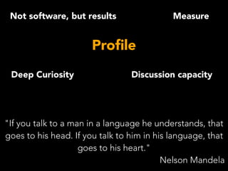 Not software, but results
Discussion capacity
Measure
Proﬁle
Deep Curiosity
"If you talk to a man in a language he understands, that
goes to his head. If you talk to him in his language, that
goes to his heart."
Nelson Mandela
 
