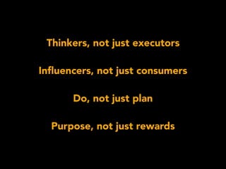 Thinkers, not just executors
Inﬂuencers, not just consumers
Do, not just plan
Purpose, not just rewards
 