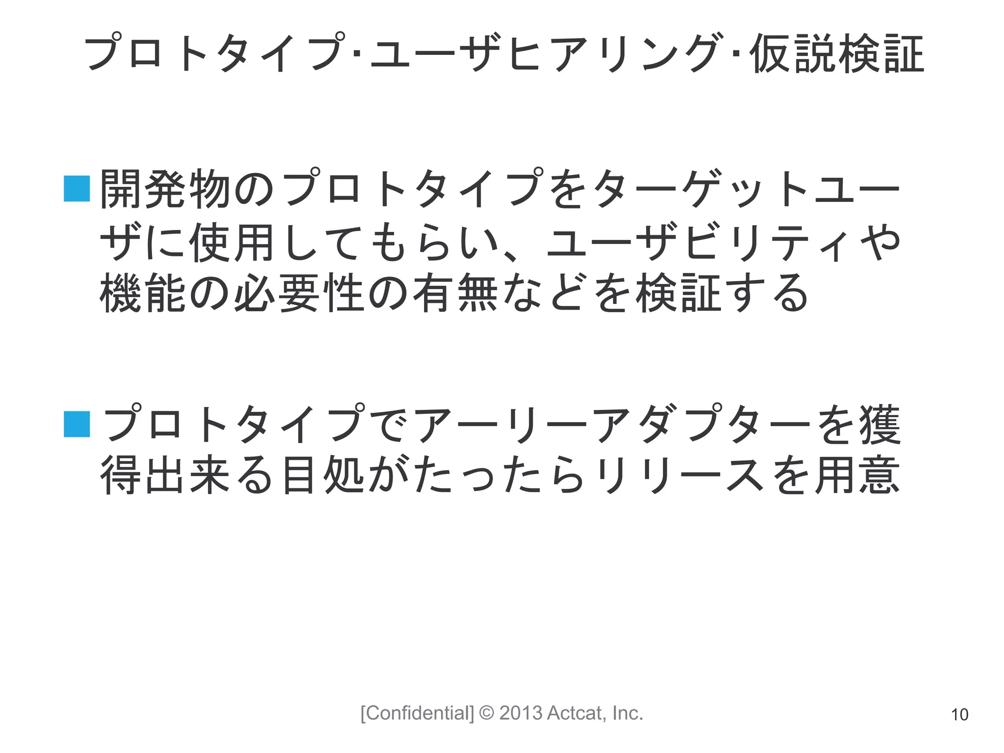 [Confidential] © 2013 Actcat, Inc.
プロトタイプ･ユーザヒアリング･仮説検証
開発物のプロトタイプをターゲットユー
ザに使用してもらい、ユーザビリティや
機能の必要性の有無などを検証する
プロトタイプでアーリーアダプターを獲
得出来る目処がたったらリリースを用意
10
 