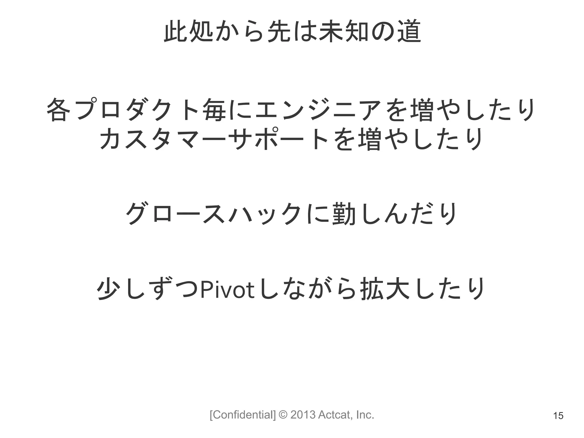 [Confidential] © 2013 Actcat, Inc.
此処から先は未知の道
各プロダクト毎にエンジニアを増やしたり
カスタマーサポートを増やしたり
グロースハックに勤しんだり
少しずつPivotしながら拡大したり
15
 