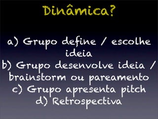 Dinâmica?

 a) Grupo deﬁne / escolhe
           ideia
b) Grupo desenvolve ideia /
 brainstorm ou pareamento
  c) Grupo apresenta pitch
      d) Retrospectiva
 