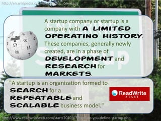 http://en.wikipedia.org/wiki/Startup_companyA startup company or startup is a company with a limited operating history. These companies, generally newly created, are in a phase of development and research for markets."A startup is an organization formed to search for a repeatable and scalable business model."http://www.readwriteweb.com/start/2010/07/how-do-you-define-startup.php